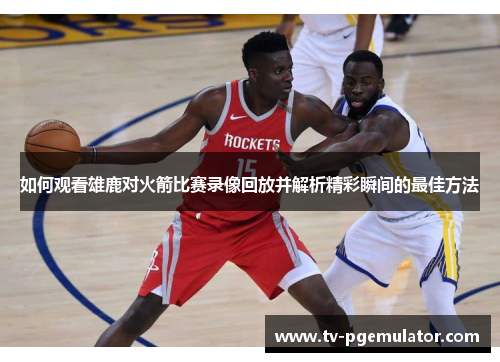 如何观看雄鹿对火箭比赛录像回放并解析精彩瞬间的最佳方法