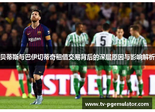 贝蒂斯与巴伊切蒂奇租借交易背后的深层原因与影响解析 贝蒂斯与巴伊切蒂奇租借交易背后的深层原因与影响解析