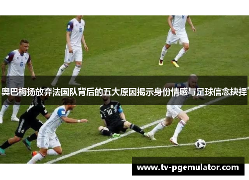 奥巴梅扬放弃法国队背后的五大原因揭示身份情感与足球信念抉择