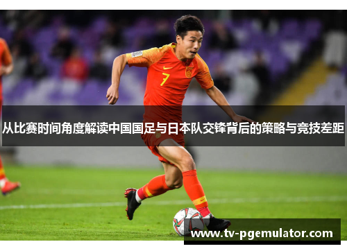 从比赛时间角度解读中国国足与日本队交锋背后的策略与竞技差距