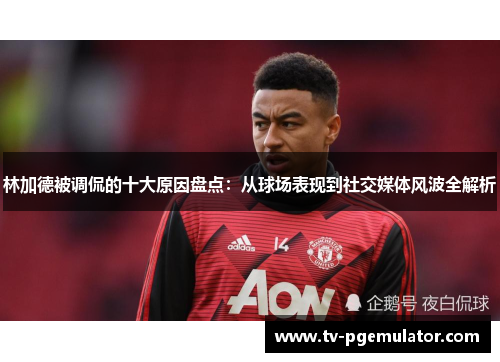 林加德被调侃的十大原因盘点:从球场表现到社交媒体风波全解析 林加德被调侃的十大原因盘点:从球场表现到社交媒体风波全解析