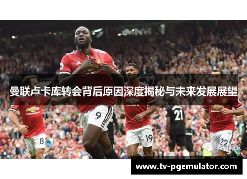 曼联卢卡库转会背后原因深度揭秘与未来发展展望 曼联卢卡库转会背后原因深度揭秘与未来发展展望