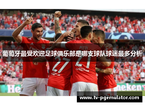 葡萄牙最受欢迎足球俱乐部是哪支球队球迷最多分析 葡萄牙最受欢迎足球俱乐部是哪支球队球迷最多分析