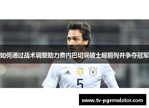 如何通过战术调整助力费内巴切突破土超前列并争夺冠军 如何通过战术调整助力费内巴切突破土超前列并争夺冠军