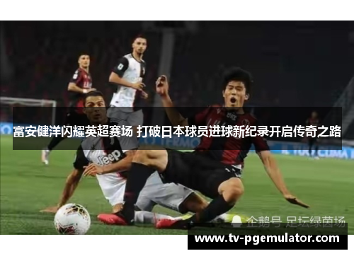富安健洋闪耀英超赛场 打破日本球员进球新纪录开启传奇之路