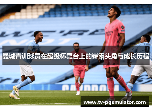 曼城青训球员在超级杯舞台上的崭露头角与成长历程 曼城青训球员在超级杯舞台上的崭露头角与成长历程
