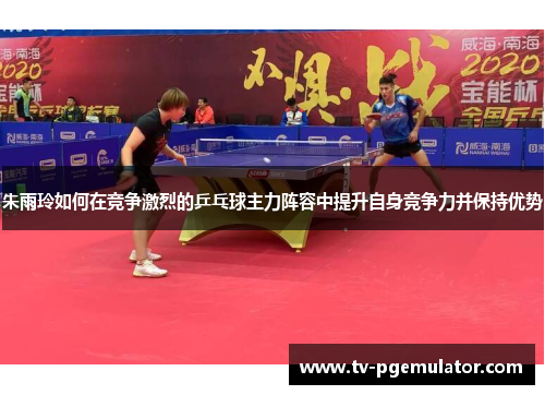 朱雨玲如何在竞争激烈的乒乓球主力阵容中提升自身竞争力并保持优势