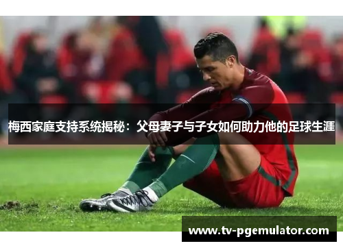 梅西家庭支持系统揭秘：父母妻子与子女如何助力他的足球生涯