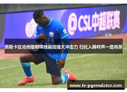 奥斯卡在沧州雄狮锋线展现强大冲击力 归化入籍呼声一度高涨