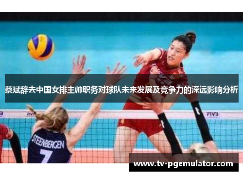 蔡斌辞去中国女排主帅职务对球队未来发展及竞争力的深远影响分析