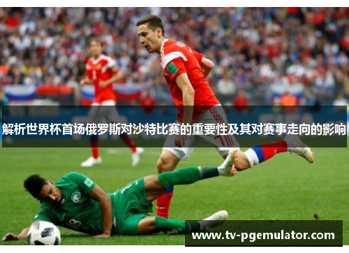 解析世界杯首场俄罗斯对沙特比赛的重要性及其对赛事走向的影响