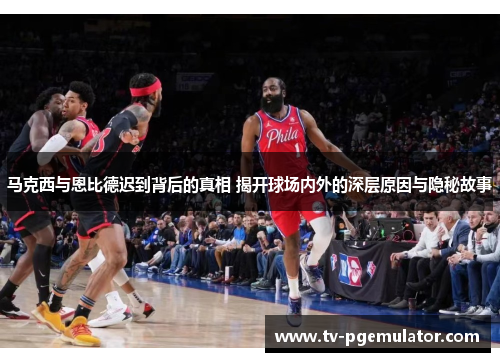 马克西与恩比德迟到背后的真相 揭开球场内外的深层原因与隐秘故事