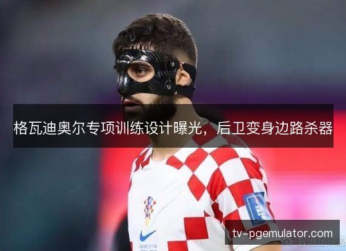 格瓦迪奥尔专项训练设计曝光,后卫变身边路杀器 格瓦迪奥尔专项训练设计曝光,后卫变身边路杀器