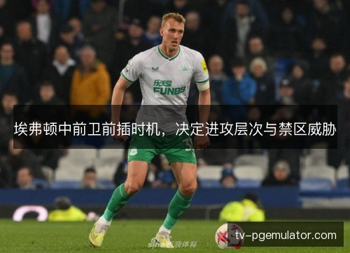埃弗顿中前卫前插时机,决定进攻层次与禁区威胁 埃弗顿中前卫前插时机,决定进攻层次与禁区威胁